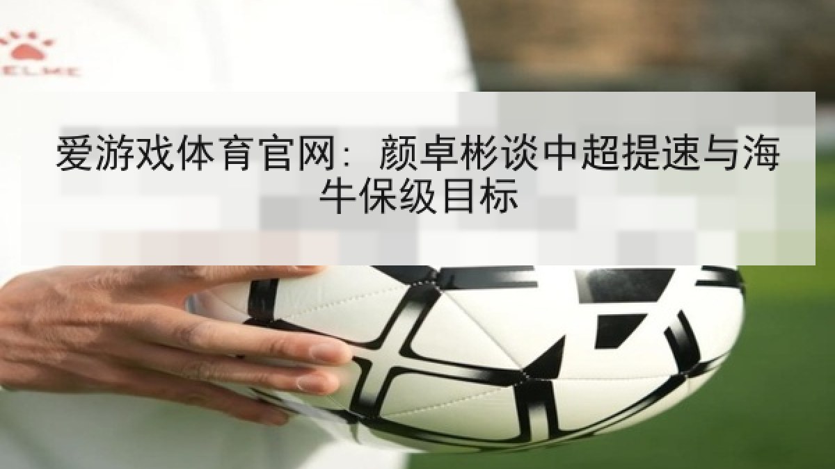 爱游戏体育官网: 颜卓彬谈中超提速与海牛保级目标