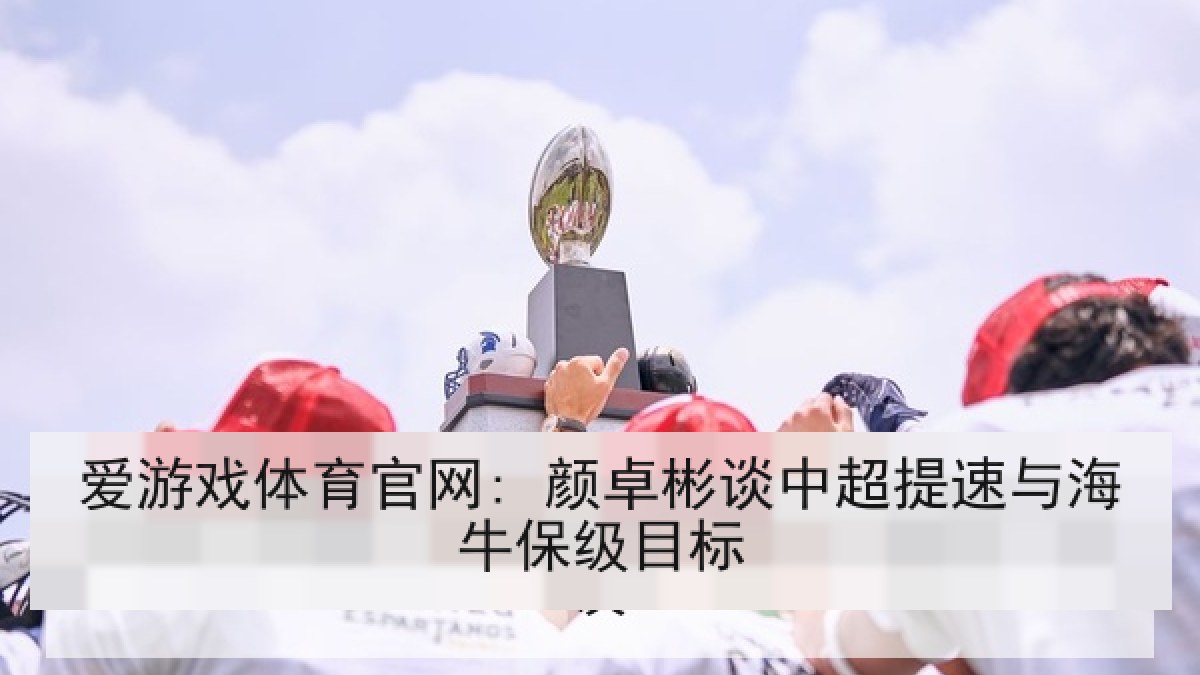 爱游戏体育官网: 颜卓彬谈中超提速与海牛保级目标