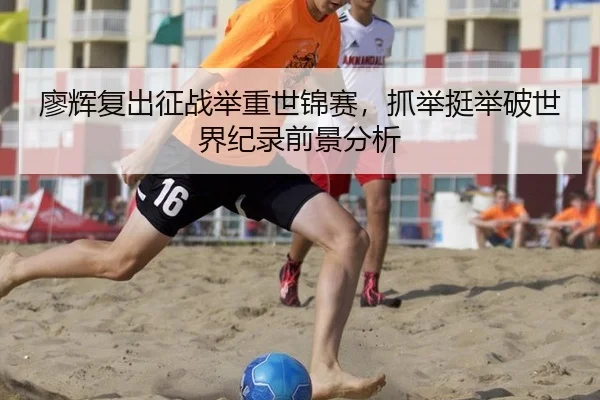 廖辉复出征战举重世锦赛，抓举挺举破世界纪录前景分析