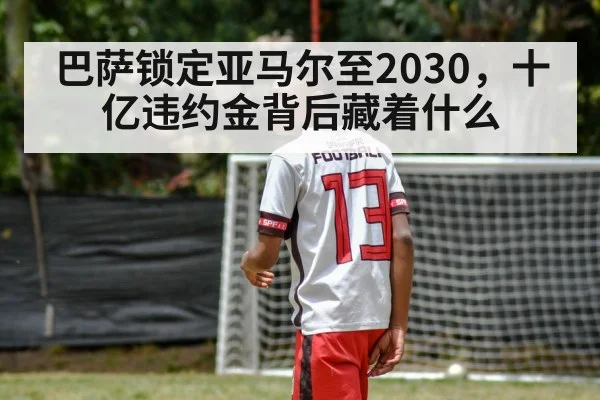 巴萨锁定亚马尔至2030,十亿违约金背后藏着什么
