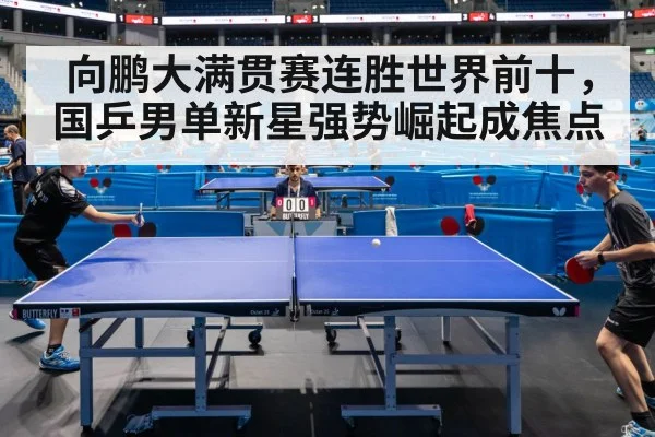 向鹏大满贯赛连胜世界前十，国乒男单新星强势崛起成焦点