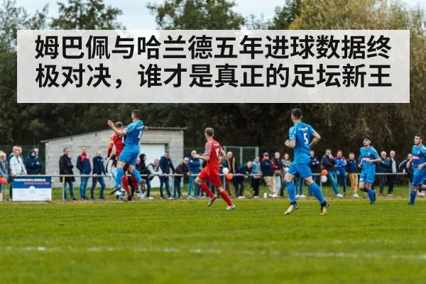 姆巴佩与哈兰德五年进球数据终极对决，谁才是真正的足坛新王